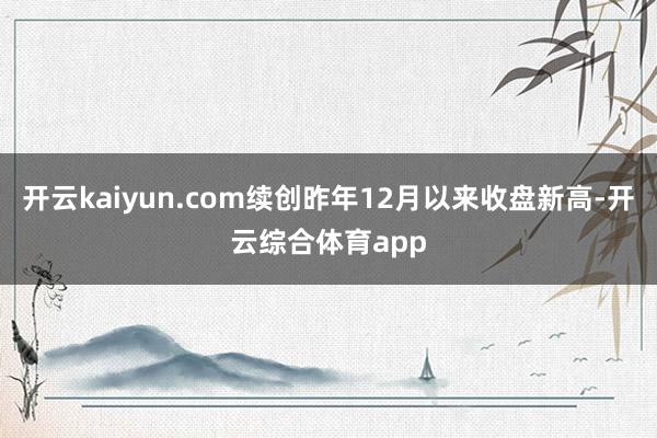 开云kaiyun.com续创昨年12月以来收盘新高-开云综合体育app