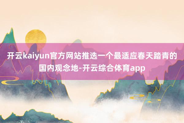 开云kaiyun官方网站推选一个最适应春天踏青的国内观念地-开云综合体育app