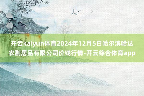 开云kaiyun体育2024年12月5日哈尔滨哈达农副居品有限公司价钱行情-开云综合体育app